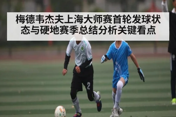 梅德韦杰夫上海大师赛首轮发球状态与硬地赛季总结分析关键看点